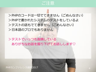 #phpconfuk_fusic
PHPカンファレンス福岡2017
＞PHPのコードは一切でてきません（ごめんなさい）
＞PHPで書かれたシステムのテストをしているよ
＞テストの話もでてきません（ごめんなさい）
＞日本語のプロでもありません
＞テストでいっつも指摘している
ありがちなお話を掘り下げてお話しします♡
4
ご注意
PHPカンファレンス福岡2017
 