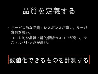 品質を定義する
• サービス的な品質：レスポンスが早い。サーバ
負荷が軽い。  
• コード的な品質：静的解析のスコアが⾼高い。テ
ストカバレッジが⾼高い。
数値化できるものを計測する
 