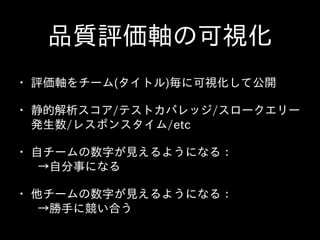 品質評価軸の可視化
• 評価軸をチーム(タイトル)毎に可視化して公開  
• 静的解析スコア/テストカバレッジ/スロークエリー
発⽣生数/レスポンスタイム/etc  
• ⾃自チームの数字が⾒見えるようになる：  
 　→⾃自分事になる  
• 他チームの数字が⾒見えるようになる：  
 　→勝⼿手に競い合う
 