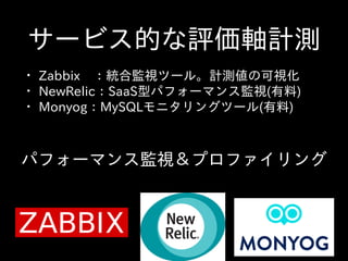 サービス的な評価軸計測
• Zabbix 　：統合監視ツール。計測値の可視化  
• NewRelic：SaaS型パフォーマンス監視(有料)  
• Monyog：MySQLモニタリングツール(有料)
パフォーマンス監視＆プロファイリング
 