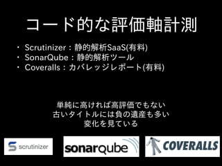 コード的な評価軸計測
• Scrutinizer：静的解析SaaS(有料)  
• SonarQube：静的解析ツール  
• Coveralls：カバレッジレポート(有料)
単純に⾼高ければ⾼高評価でもない  
古いタイトルには負の遺産も多い  
変化を⾒見ている
 