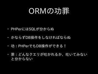 ORMの功罪
• PHPerにはSQLが分からぬ  
• かならずDB操作をしなければならぬ  
• 功：PHPerでもDB操作ができる！  
• 罪：どんなクエリが吐かれるか、吐いてみない
と分からない
 