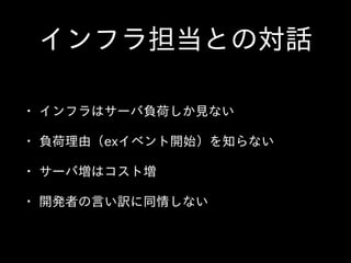 インフラ担当との対話
• インフラはサーバ負荷しか⾒見ない  
• 負荷理由（exイベント開始）を知らない  
• サーバ増はコスト増  
• 開発者の⾔言い訳に同情しない
 