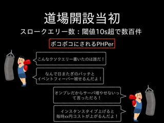 道場開設当初
こんなクソクエリー書いたのは誰だ！
インスタンスタイプ上げると  
毎時xx円コストが上がるんだよ！
なんで⽇日またぎのバッチと  
イベントフィーバー被せるんだよ！
オンプレだからサーバ増やせないっ
て⾔言っただろ！
スロークエリー数：閾値10s超で数百件
ボコボコにされるPHPer
 