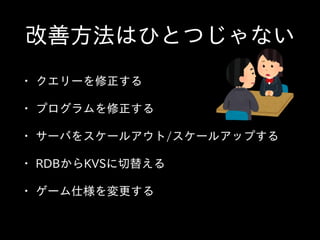 改善⽅方法はひとつじゃない
• クエリーを修正する  
• プログラムを修正する  
• サーバをスケールアウト/スケールアップする  
• RDBからKVSに切替える  
• ゲーム仕様を変更する
 