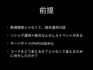 前提
• 新規開発じゃなくて、既存運⽤用の話  
• ソシャゲ運⽤用＝毎⽉月なんかしらイベントがある  
• サーバサイド(PHP)の話中⼼心  
• コードをどう変えるか？じゃなくて変えるため
に何をしたのか？
 