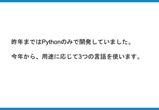 昨年まではPythonのみで開発していました。
今年から、用途に応じて3つの言語を使います。
 