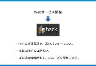 Webサービス開発
・PHPの拡張言語で、高いパフォーマンス。
・福岡にPHP人口が多い。
・日本語の情報が多く、スムーズに開発できる。
 