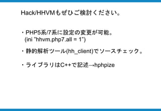 Hack/HHVMもぜひご検討ください。
・PHP5系/7系に設定の変更が可能。
(ini ”hhvm.php7.all = 1”)
・静的解析ツール(hh_client)でソースチェック。
・ライブラリはC++で記述→hphpize
 