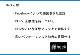 ・Facebookによって開発された言語
・PHPと互換性を持っている
・HHVMという仮想マシン上で動作する
・高いパフォーマンスと独自の言語仕様
Hackとは
 