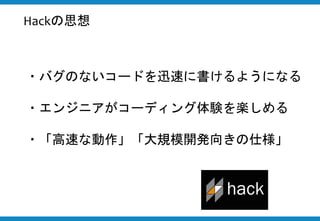 ・バグのないコードを迅速に書けるようになる
・エンジニアがコーディング体験を楽しめる
・「高速な動作」「大規模開発向きの仕様」
Hackの思想
 