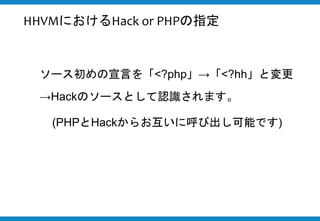 ソース初めの宣言を「<?php」→「<?hh」と変更
→Hackのソースとして認識されます。
(PHPとHackからお互いに呼び出し可能です)
HHVMにおけるHack or PHPの指定
 