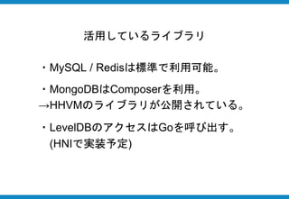 活用しているライブラリ
・MySQL / Redisは標準で利用可能。
・MongoDBはComposerを利用。
→HHVMのライブラリが公開されている。
・LevelDBのアクセスはGoを呼び出す。
(HNIで実装予定)
 