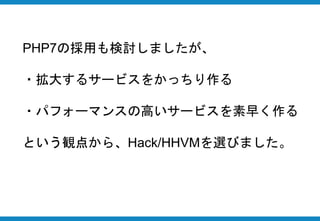 PHP7の採用も検討しましたが、
・拡大するサービスをかっちり作る
・パフォーマンスの高いサービスを素早く作る
という観点から、Hack/HHVMを選びました。
 