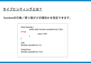 タイプヒンティングとは？
functionの引数／戻り値がどの種別かを指定できます。
Class Sample {
public static function sampleFunc(int $a):
string{
return "OK";
}
}
//OK
Sample::sampleFunc (1);
//Fatal Error
Sample::sampleFunc ("a");
 