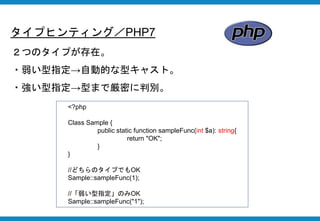 タイプヒンティング／PHP7
２つのタイプが存在。
・弱い型指定→自動的な型キャスト。
・強い型指定→型まで厳密に判別。
<?php
Class Sample {
public static function sampleFunc(int $a): string{
return "OK";
}
}
//どちらのタイプでもOK
Sample::sampleFunc(1);
//「弱い型指定」のみOK
Sample::sampleFunc("1");
 