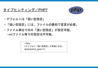 タイプヒンティング／PHP7
・デフォルトは「弱い型指定」
・「強い型指定」には、ファイルの最初で宣言が必要。
・ファイル単位でのみ「強い型指定」が設定可能。
→iniファイル等での指定は不可能。
<?php
//ファイルに「強い型指定」が有効になる。
declare(strict_types=1);
 