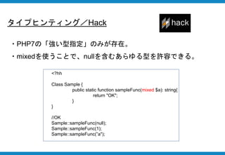 タイプヒンティング／Hack
・PHP7の「強い型指定」のみが存在。
・mixedを使うことで、nullを含むあらゆる型を許容できる。
<?hh
Class Sample {
public static function sampleFunc(mixed $a): string{
return "OK";
}
}
//OK
Sample::sampleFunc(null);
Sample::sampleFunc(1);
Sample::sampleFunc(”a");
 