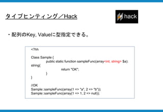 タイプヒンティング／Hack
・配列のKey, Valueに型指定できる。
<?hh
Class Sample {
public static function sampleFunc(array<int, string> $a):
string{
return "OK";
}
}
//OK
Sample::sampleFunc(array(1 => "a", 2 => "b"));
Sample::sampleFunc(array(1 => 1, 2 => null));
 