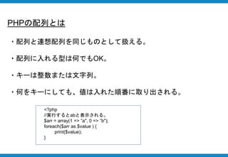 PHPの配列とは
・配列と連想配列を同じものとして扱える。
・配列に入れる型は何でもOK。
・キーは整数または文字列。
・何をキーにしても、値は入れた順番に取り出される。
<?php
//実行するとabと表示される。
$arr = array(1 => ”a", 0 => ”b");
foreach($arr as $value ) {
print($value);
}
 