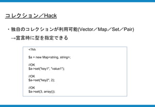 コレクション／Hack
・独自のコレクションが利用可能(Vector／Map／Set／Pair)
→宣言時に型を指定できる
<?hh
$a = new Map<string, string>;
//OK
$a->set("key1", "value1");
//OK
$a->set("key2", 2);
//OK
$a->set(3, array());
 