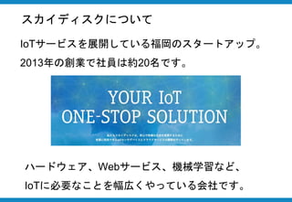 スカイディスクについて
IoTサービスを展開している福岡のスタートアップ。
2013年の創業で社員は約20名です。
ハードウェア、Webサービス、機械学習など、
IoTに必要なことを幅広くやっている会社です。
 