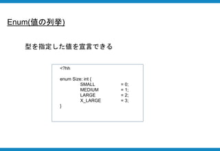 Enum(値の列挙)
<?hh
enum Size: int {
SMALL = 0;
MEDIUM = 1;
LARGE = 2;
X_LARGE = 3;
}
型を指定した値を宣言できる
 