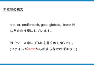 and, or, endforeach, goto, globals, break N
などを非推奨にしています。
PHPソース中にHTMLを書くのもNGです。
(ファイルが<?hhから始まらなければエラー)
非推奨の構文
 