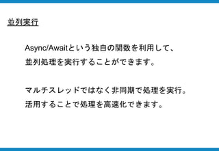 並列実行
Async/Awaitという独自の関数を利用して、
並列処理を実行することができます。
マルチスレッドではなく非同期で処理を実行。
活用することで処理を高速化できます。
 