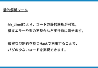 静的解析ツール
hh_clientにより、コードの静的解析が可能。
構文エラーや型の不整合など実行前に潰せます。
厳密な型制約を持つHackで利用することで、
バグの少ないコードを実現できます。
 