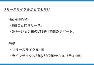 リリースサイクルがとても早い
Hack(HHVM)
・8週ごとにリリース。
・3バージョン毎のLTSを1年間のサポート。
PHP
・リリースサイクル1年
・ライフサイクル3年(バグ2年/セキュリティ1年)
 