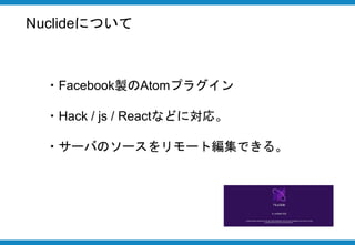 Nuclideについて
・Facebook製のAtomプラグイン
・Hack / js / Reactなどに対応。
・サーバのソースをリモート編集できる。
 