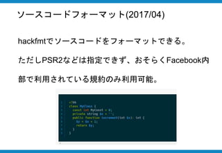 ソースコードフォーマット(2017/04)
hackfmtでソースコードをフォーマットできる。
ただしPSR2などは指定できず、おそらく
Facebook内部で利用されている規約のみ利用可能。
 