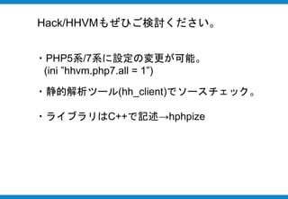 ・Facebookによって開発された言語
・PHPと互換性を持っている
・HHVMという仮想マシン上で動作する
・高いパフォーマンスと独自の言語仕様
Hackとは
 