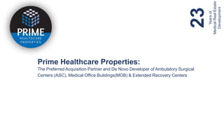 CONFIDENTIAL ©2019 PRIME HEALTHCARE PROPERTIES. ALL RIGHTS RESERVED. ‘PRIME HEALTHCARE PROPERTIES’’ AND THE LOGO ARE TRADEMARKS OF PRIME HEALTHCARE PROPERTIES.
Prime Healthcare Properties:
The Preferred Acquisition Partner and De Novo Developer of Ambulatory Surgical
Centers (ASC), Medical Office Buildings(MOB) & Extended Recovery Centers
23Yearsof
MedicalRealEstate
Development
 
