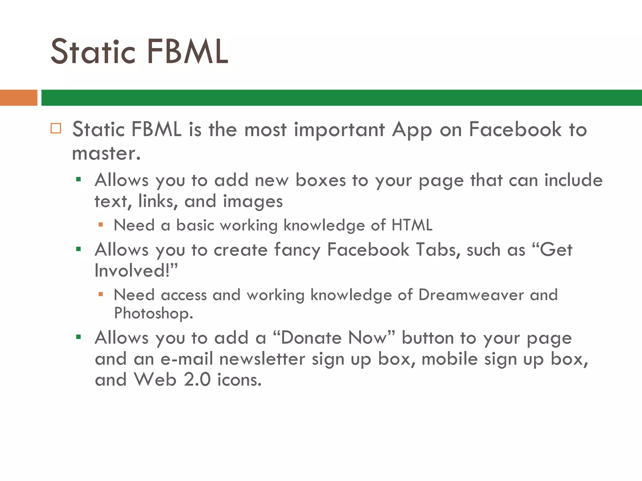 Static FBML Static FBML is the most important App on Facebook to master.  Allows you to add new boxes to your page that can include text, links, and images Need a basic working knowledge of HTML  Allows you to create fancy Facebook Tabs, such as “Get Involved!”  Need access and working knowledge of Dreamweaver and Photoshop.  Allows you to add a “Donate Now” button to your page and an e-mail newsletter sign up box, mobile sign up box, and Web 2.0 icons. 