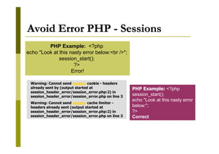 Avoid Error PHP - Sessions
PHP Example: <?php
echo "Look at this nasty error below:<br />";
session_start();
?>
Error!
Warning: Cannot send session cookie - headers
already sent by (output started at
session_header_error/session_error.php:2) in
session_header_error/session_error.php on line 3
Warning: Cannot send session cache limiter headers already sent (output started at
session_header_error/session_error.php:2) in
session_header_error/session_error.php on line 3

PHP Example: <?php
session_start();
echo "Look at this nasty error
below:";
?>
Correct

 