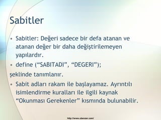 Sabitler
• Sabitler: Değeri sadece bir defa atanan ve
  atanan değer bir daha değiştirilemeyen
  yapılardır.
• define (“SABITADI”, “DEGERI”);
şeklinde tanımlanır.
• Sabit adları rakam ile başlayamaz. Ayrıntılı
  isimlendirme kuralları ile ilgili kaynak
  “Okunması Gerekenler” kısmında bulunabilir.

                       http://www.ubenzer.com/
 