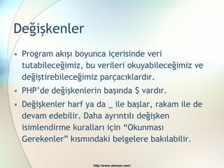 Değişkenler
• Program akışı boyunca içerisinde veri
  tutabileceğimiz, bu verileri okuyabileceğimiz ve
  değiştirebileceğimiz parçacıklardır.
• PHP‟de değişkenlerin başında $ vardır.
• Değişkenler harf ya da _ ile başlar, rakam ile de
  devam edebilir. Daha ayrıntılı değişken
  isimlendirme kuralları için “Okunması
  Gerekenler” kısmındaki belgelere bakılabilir.

                     http://www.ubenzer.com/
 