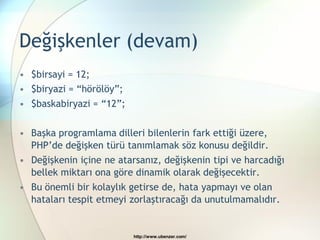 Değişkenler (devam)
• $birsayi = 12;
• $biryazi = “hörölöy”;
• $baskabiryazi = “12”;

• Başka programlama dilleri bilenlerin fark ettiği üzere,
  PHP‟de değişken türü tanımlamak söz konusu değildir.
• Değişkenin içine ne atarsanız, değişkenin tipi ve harcadığı
  bellek miktarı ona göre dinamik olarak değişecektir.
• Bu önemli bir kolaylık getirse de, hata yapmayı ve olan
  hataları tespit etmeyi zorlaştıracağı da unutulmamalıdır.


                          http://www.ubenzer.com/
 