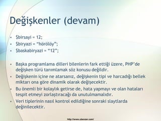 Değişkenler (devam)
• $birsayi = 12;
• $biryazi = “hörölöy”;
• $baskabiryazi = “12”;

• Başka programlama dilleri bilenlerin fark ettiği üzere, PHP‟de
  değişken türü tanımlamak söz konusu değildir.
• Değişkenin içine ne atarsanız, değişkenin tipi ve harcadığı bellek
  miktarı ona göre dinamik olarak değişecektir.
• Bu önemli bir kolaylık getirse de, hata yapmayı ve olan hataları
  tespit etmeyi zorlaştıracağı da unutulmamalıdır.
• Veri tiplerinin nasıl kontrol edildiğine sonraki slaytlarda
  değinilecektir.

                            http://www.ubenzer.com/
 