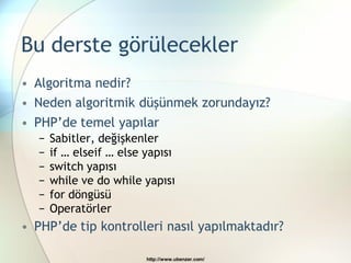 Bu derste görülecekler
• Algoritma nedir?
• Neden algoritmik düşünmek zorundayız?
• PHP‟de temel yapılar
   −   Sabitler, değişkenler
   −   if … elseif … else yapısı
   −   switch yapısı
   −   while ve do while yapısı
   −   for döngüsü
   −   Operatörler
• PHP‟de tip kontrolleri nasıl yapılmaktadır?

                          http://www.ubenzer.com/
 
