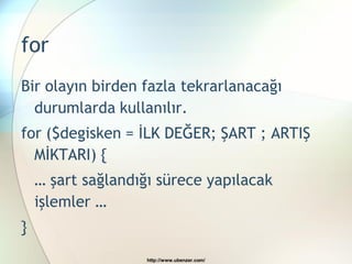 for
Bir olayın birden fazla tekrarlanacağı
  durumlarda kullanılır.
for ($degisken = İLK DEĞER; ŞART ; ARTIŞ
  MİKTARI) {
    … şart sağlandığı sürece yapılacak
    işlemler …
}
                    http://www.ubenzer.com/
 