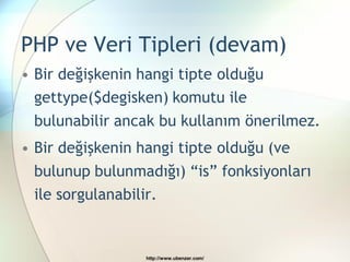 PHP ve Veri Tipleri (devam)
• Bir değişkenin hangi tipte olduğu
  gettype($degisken) komutu ile
 bulunabilir ancak bu kullanım önerilmez.
• Bir değişkenin hangi tipte olduğu (ve
 bulunup bulunmadığı) “is” fonksiyonları
 ile sorgulanabilir.


                  http://www.ubenzer.com/
 