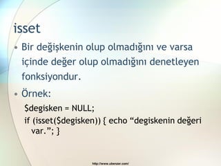 isset
• Bir değişkenin olup olmadığını ve varsa
  içinde değer olup olmadığını denetleyen
 fonksiyondur.
• Örnek:
  $degisken = NULL;
  if (isset($degisken)) { echo “degiskenin değeri
     var.”; }


                    http://www.ubenzer.com/
 