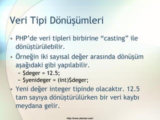 Veri Tipi Dönüşümleri
• PHP‟de veri tipleri birbirine “casting” ile
  dönüştürülebilir.
• Örneğin iki sayısal değer arasında dönüşüm
  aşağıdaki gibi yapılabilir.
  − $deger = 12.5;
  − $yenideger = (int)$deger;
• Yeni değer integer tipinde olacaktır. 12.5
  tam sayıya dönüştürülürken bir veri kaybı
  meydana gelir.
                    http://www.ubenzer.com/
 