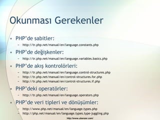 Okunması Gerekenler
• PHP‟de sabitler:
   −   http://tr.php.net/manual/en/language.constants.php

• PHP‟de değişkenler:
   −   http://tr.php.net/manual/en/language.variables.basics.php

• PHP‟de akış kontrolörleri:
   −   http://tr.php.net/manual/en/language.control-structures.php
   −   http://tr.php.net/manual/en/control-structures.for.php
   −   http://tr.php.net/manual/en/control-structures.if.php

• PHP‟deki operatörler:
   −   http://tr.php.net/manual/en/language.operators.php

• PHP‟de veri tipleri ve dönüşümler:
   −   http://www.php.net/manual/en/language.types.php
   −   http://php.net/manual/en/language.types.type-juggling.php
                                    http://www.ubenzer.com/
 