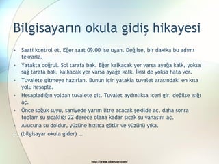 Bilgisayarın okula gidiş hikayesi
• Saati kontrol et. Eğer saat 09.00 ise uyan. Değilse, bir dakika bu adımı
    tekrarla.
• Yatakta doğrul. Sol tarafa bak. Eğer kalkacak yer varsa ayağa kalk, yoksa
    sağ tarafa bak, kalkacak yer varsa ayağa kalk. İkisi de yoksa hata ver.
• Tuvalete gitmeye hazırlan. Bunun için yatakla tuvalet arasındaki en kısa
    yolu hesapla.
• Hesapladığın yoldan tuvalete git. Tuvalet aydınlıksa içeri gir, değilse ışığı
    aç.
• Önce soğuk suyu, saniyede yarım litre açacak şekilde aç, daha sonra
    toplam su sıcaklığı 22 derece olana kadar sıcak su vanasını aç.
• Avucuna su doldur, yüzüne hızlıca götür ve yüzünü yıka.
... (bilgisayar okula gider) …



                                http://www.ubenzer.com/
 