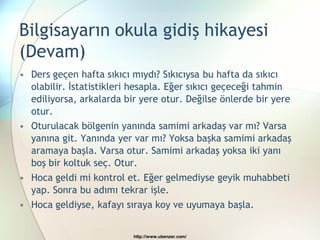 Bilgisayarın okula gidiş hikayesi
(Devam)
• Ders geçen hafta sıkıcı mıydı? Sıkıcıysa bu hafta da sıkıcı
  olabilir. İstatistikleri hesapla. Eğer sıkıcı geçeceği tahmin
  ediliyorsa, arkalarda bir yere otur. Değilse önlerde bir yere
  otur.
• Oturulacak bölgenin yanında samimi arkadaş var mı? Varsa
  yanına git. Yanında yer var mı? Yoksa başka samimi arkadaş
  aramaya başla. Varsa otur. Samimi arkadaş yoksa iki yanı
  boş bir koltuk seç. Otur.
• Hoca geldi mi kontrol et. Eğer gelmediyse geyik muhabbeti
  yap. Sonra bu adımı tekrar işle.
• Hoca geldiyse, kafayı sıraya koy ve uyumaya başla.


                          http://www.ubenzer.com/
 