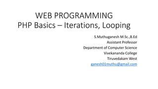 WEB PROGRAMMING
PHP Basics – Iterations, Looping
S.Muthuganesh M.Sc.,B.Ed
Assistant Professor
Department of Computer Science
Vivekananda College
Tiruvedakam West
ganesh01muthu@gmail.com
 